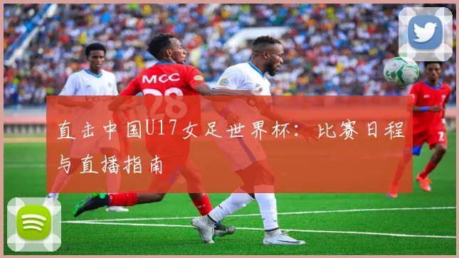 直击中国U17女足世界杯：比赛日程与直播指南