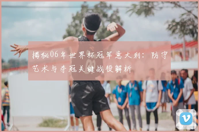 揭秘06年世界杯冠军意大利:防守艺术与夺冠关键战役解析