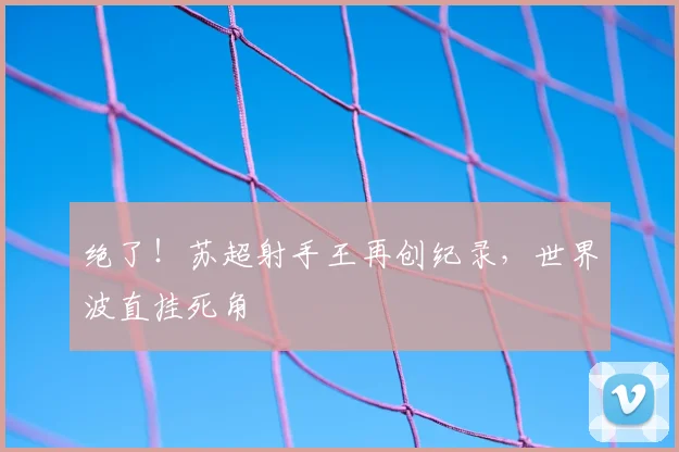 绝了!苏超射手王再创纪录,世界波直挂死角
