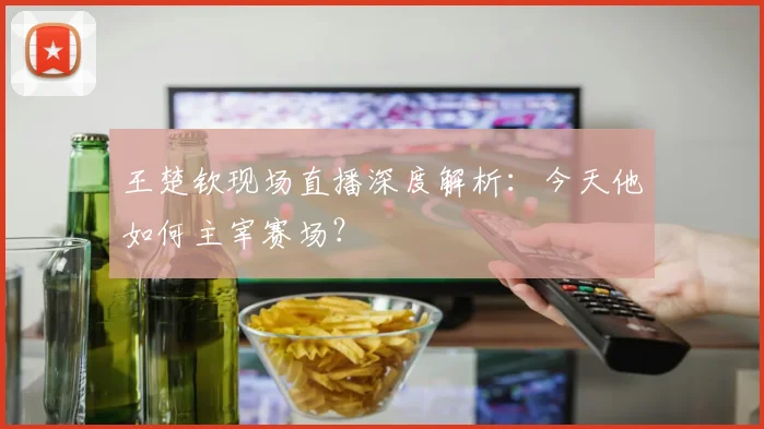 王楚钦现场直播深度解析：今天他如何主宰赛场？