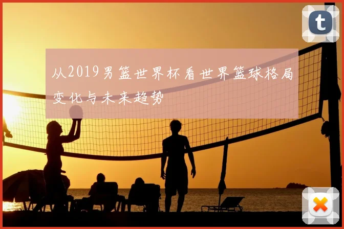 从2019男篮世界杯看世界篮球格局变化与未来趋势