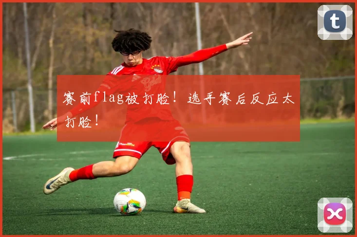 赛前flag被打脸！选手赛后反应太打脸！
