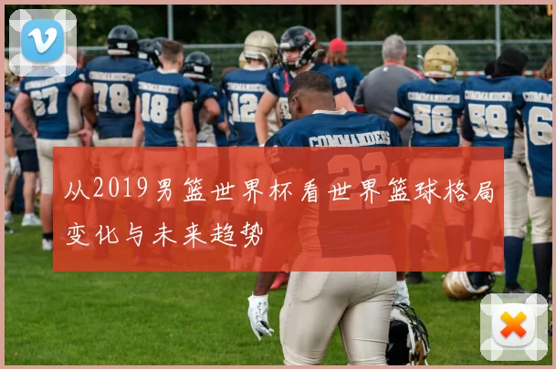 从2019男篮世界杯看世界篮球格局变化与未来趋势