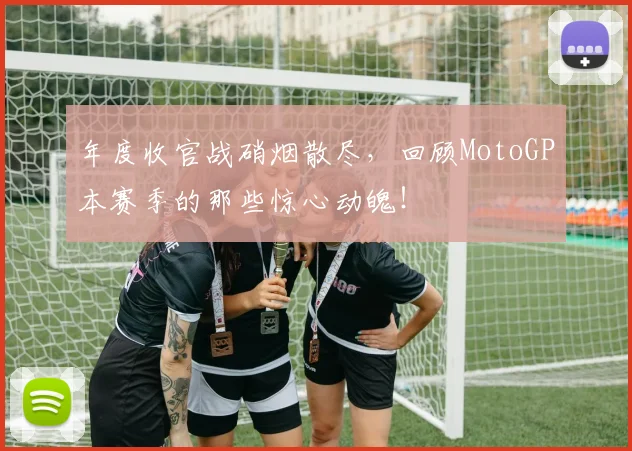 年度收官战硝烟散尽,回顾MotoGP本赛季的那些惊心动魄!