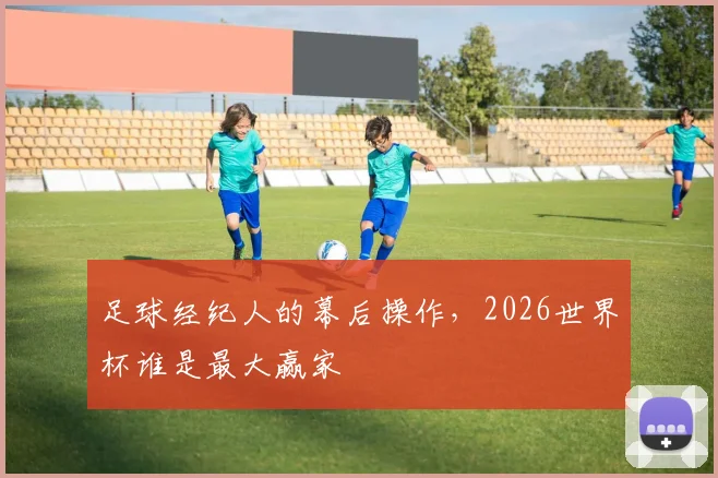 足球经纪人的幕后操作，2026世界杯谁是最大赢家