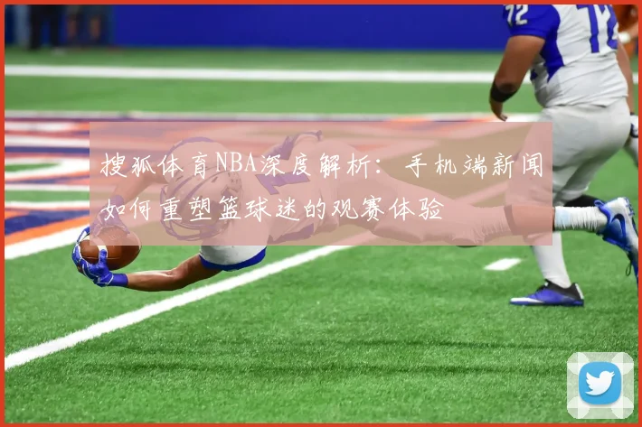 搜狐体育NBA深度解析：手机端新闻如何重塑篮球迷的观赛体验