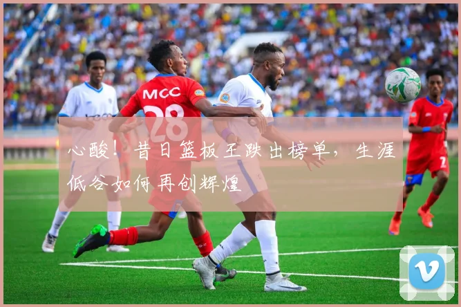 心酸!昔日篮板王跌出榜单,生涯低谷如何再创辉煌